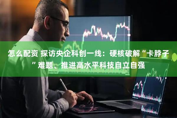 怎么配资 探访央企科创一线：硬核破解“卡脖子”难题、推进高水平科技自立自强