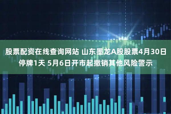 股票配资在线查询网站 山东墨龙A股股票4月30日停牌1天 5月6日开市起撤销其他风险警示