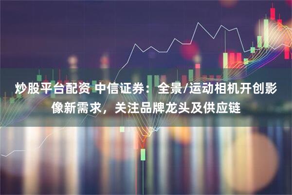 炒股平台配资 中信证券：全景/运动相机开创影像新需求，关注品牌龙头及供应链