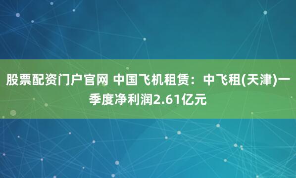 股票配资门户官网 中国飞机租赁：中飞租(天津)一季度净利润2.61亿元