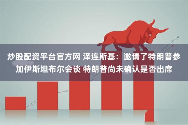炒股配资平台官方网 泽连斯基：邀请了特朗普参加伊斯坦布尔会谈 特朗普尚未确认是否出席