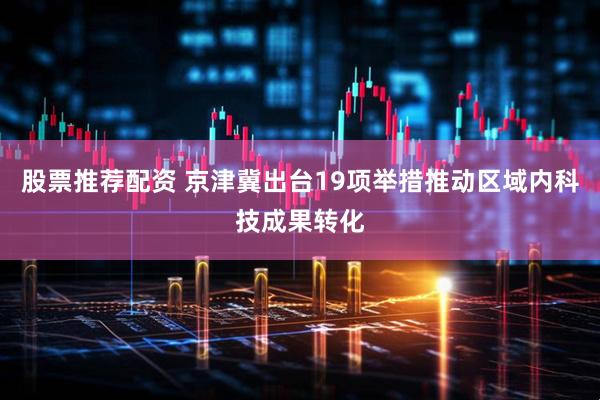 股票推荐配资 京津冀出台19项举措推动区域内科技成果转化
