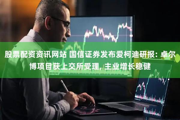 股票配资资讯网站 国信证券发布爱柯迪研报: 卓尔博项目获上交所受理, 主业增长稳健