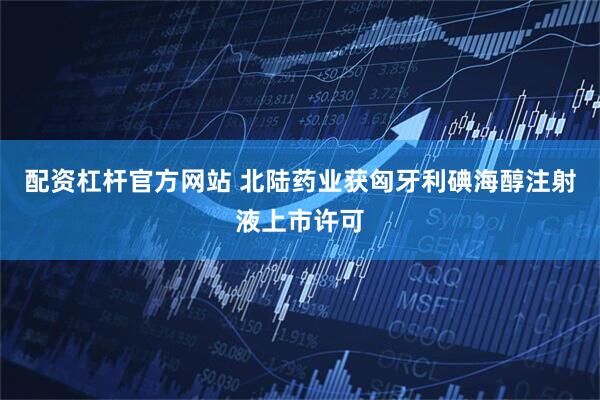 配资杠杆官方网站 北陆药业获匈牙利碘海醇注射液上市许可