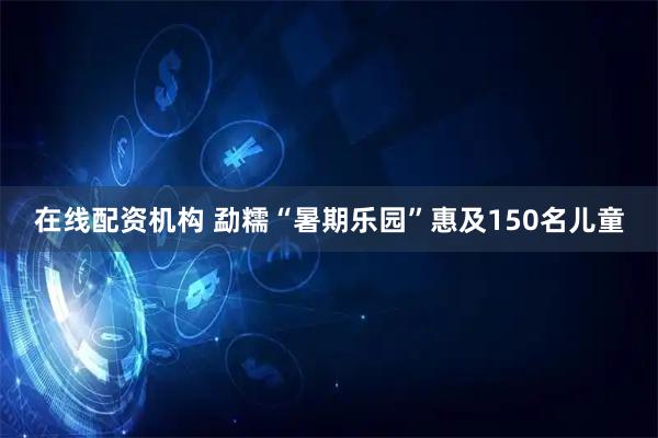 在线配资机构 勐糯“暑期乐园”惠及150名儿童