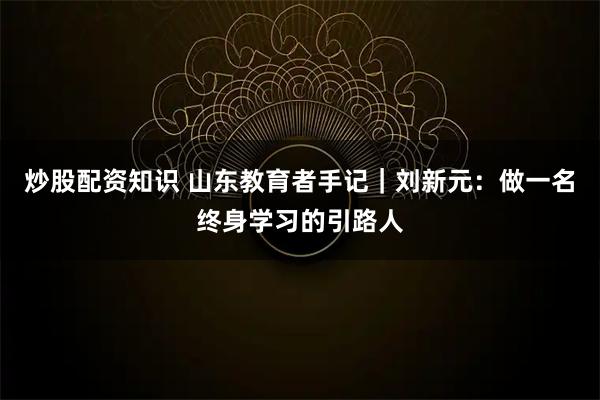 炒股配资知识 山东教育者手记｜刘新元：做一名终身学习的引路人