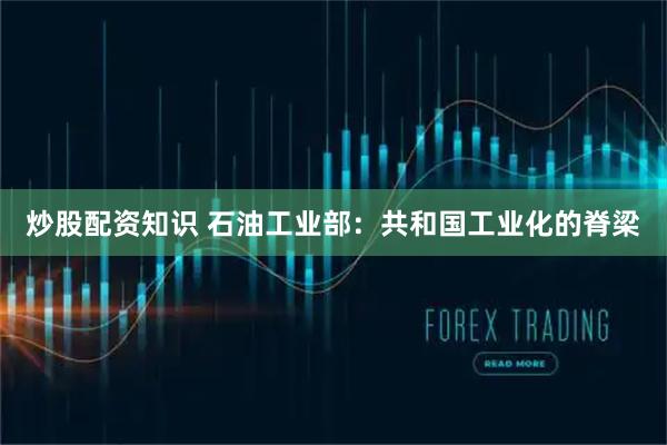 炒股配资知识 石油工业部：共和国工业化的脊梁