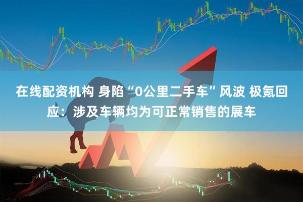 在线配资机构 身陷“0公里二手车”风波 极氪回应：涉及车辆均为可正常销售的展车
