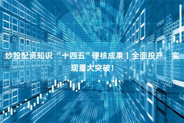 炒股配资知识 “十四五”硬核成果丨全面投产，实现重大突破！