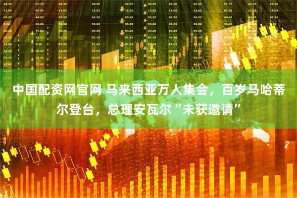 中国配资网官网 马来西亚万人集会，百岁马哈蒂尔登台，总理安瓦尔“未获邀请”