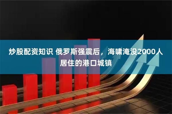 炒股配资知识 俄罗斯强震后，海啸淹没2000人居住的港口城镇