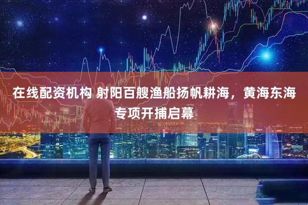 在线配资机构 射阳百艘渔船扬帆耕海，黄海东海专项开捕启幕