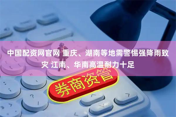 中国配资网官网 重庆、湖南等地需警惕强降雨致灾 江南、华南高温耐力十足