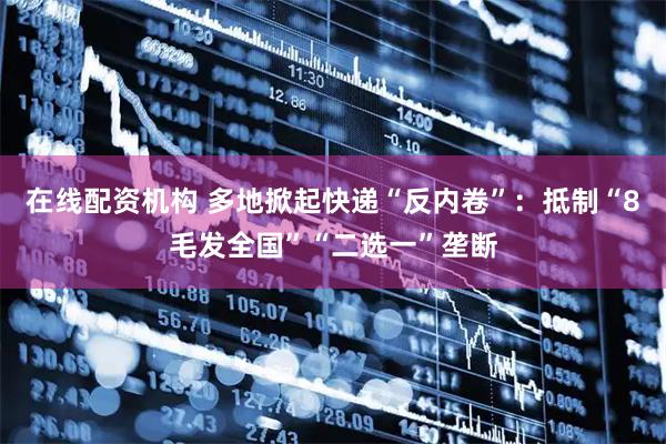 在线配资机构 多地掀起快递“反内卷”：抵制“8毛发全国”“二选一”垄断