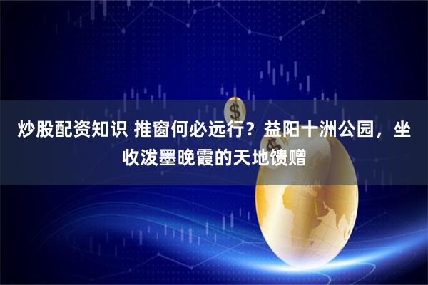 炒股配资知识 推窗何必远行？益阳十洲公园，坐收泼墨晚霞的天地馈赠