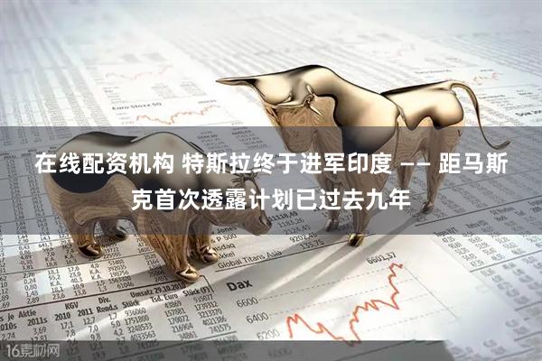 在线配资机构 特斯拉终于进军印度 —— 距马斯克首次透露计划已过去九年
