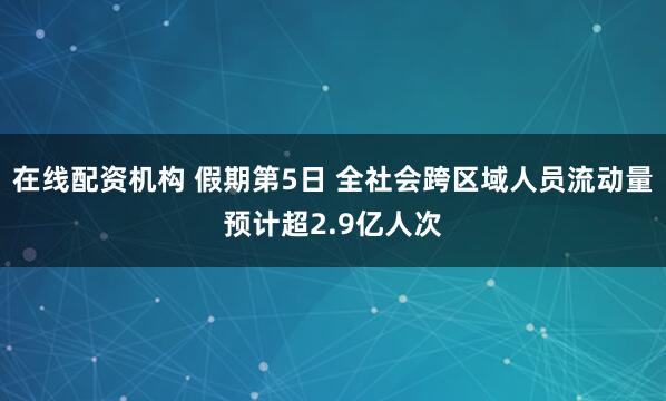 在线配资机构 假期第5日 全社会跨区域人员流动量预计超2.9亿人次