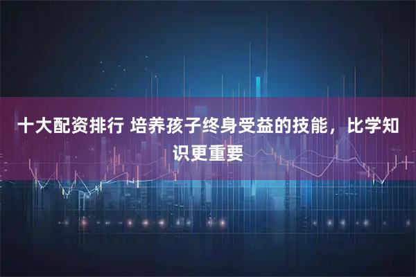 十大配资排行 培养孩子终身受益的技能，比学知识更重要