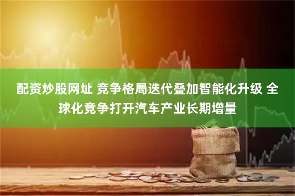 配资炒股网址 竞争格局迭代叠加智能化升级 全球化竞争打开汽车产业长期增量