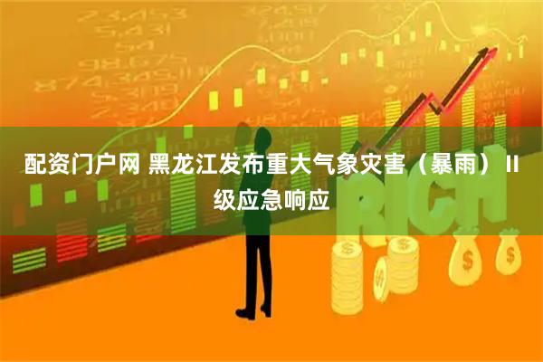 配资门户网 黑龙江发布重大气象灾害（暴雨）Ⅱ级应急响应
