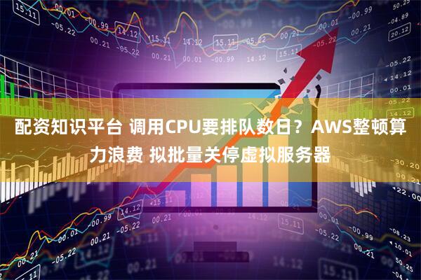 配资知识平台 调用CPU要排队数日？AWS整顿算力浪费 拟批量关停虚拟服务器